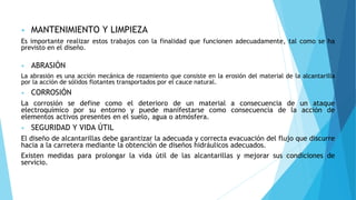 • MANTENIMIENTO Y LIMPIEZA
Es importante realizar estos trabajos con la finalidad que funcionen adecuadamente, tal como se ha
previsto en el diseño.
• ABRASIÓN
La abrasión es una acción mecánica de rozamiento que consiste en la erosión del material de la alcantarilla
por la acción de sólidos flotantes transportados por el cauce natural.
• CORROSIÓN
La corrosión se define como el deterioro de un material a consecuencia de un ataque
electroquímico por su entorno y puede manifestarse como consecuencia de la acción de
elementos activos presentes en el suelo, agua o atmósfera.
• SEGURIDAD Y VIDA ÚTIL
El diseño de alcantarillas debe garantizar la adecuada y correcta evacuación del flujo que discurre
hacia a la carretera mediante la obtención de diseños hidráulicos adecuados.
Existen medidas para prolongar la vida útil de las alcantarillas y mejorar sus condiciones de
servicio.
 