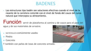 BADENES
• Las estructuras tipo badén son soluciones efectivas cuando el nivel de la
rasante de la carretera coincide con el nivel de fondo del cauce del curso
natural que intercepta su alineamiento.
Función servir de plataforma al camino y de cauce para el paso del
agua y de sus materiales de arrastre.
► MATERIALES comúnmente usados
► Piedra
► Concreto
Y también con paños de losas de concreto armado.
Fuente: google
 