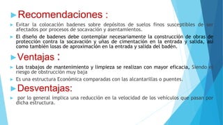 ►Recomendaciones :
► Evitar la colocación badenes sobre depósitos de suelos finos susceptibles de ser
afectados por procesos de socavación y asentamientos.
► El diseño de badenes debe contemplar necesariamente la construcción de obras de
protección contra la socavación y uñas de cimentación en la entrada y salida, así
como también losas de aproximación en la entrada y salida del badén.
►Ventajas :
► Los trabajos de mantenimiento y limpieza se realizan con mayor eficacia, Siendo el
riesgo de obstrucción muy baja
► Es una estructura Económica comparadas con las alcantarillas o puentes.
►Desventajas:
► por lo general implica una reducción en la velocidad de los vehículos que pasan por
dicha estructura.
 