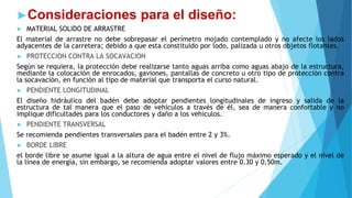 ►Consideraciones para el diseño:
► MATERIAL SOLIDO DE ARRASTRE
El material de arrastre no debe sobrepasar el perímetro mojado contemplado y no afecte los lados
adyacentes de la carretera; debido a que esta constituido por lodo, palizada u otros objetos flotantes.
► PROTECCION CONTRA LA SOCAVACION
Según se requiera, la protección debe realizarse tanto aguas arriba como aguas abajo de la estructura,
mediante la colocación de enrocados, gaviones, pantallas de concreto u otro tipo de protección contra
la socavación, en función al tipo de material que transporta el curso natural.
► PENDIENTE LONGITUDINAL
El diseño hidráulico del badén debe adoptar pendientes longitudinales de ingreso y salida de la
estructura de tal manera que el paso de vehículos a través de él, sea de manera confortable y no
implique dificultades para los conductores y daño a los vehículos.
► PENDIENTE TRANSVERSAL
Se recomienda pendientes transversales para el badén entre 2 y 3%.
► BORDE LIBRE
el borde libre se asume igual a la altura de agua entre el nivel de flujo máximo esperado y el nivel de
la línea de energía, sin embargo, se recomienda adoptar valores entre 0.30 y 0.50m.
 