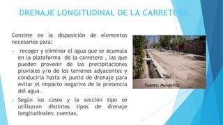 DRENAJE LONGITUDINAL DE LA CARRETERA
Consiste en la disposición de elementos
necesarios para:
• recoger y eliminar el agua que se acumula
en la plataforma de la carretera , las que
pueden provenir de las precipitaciones
pluviales y/o de los terrenos adyacentes y
conducirla hasta el punto de drenaje para
evitar el impacto negativo de la presencia
del agua.
• Según los casos y la sección tipo se
utilizaran distintos tipos de drenaje
longitudinales: cuentas,
Fuente: MendeVoz
 