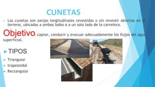 CUNETAS
• Las cunetas son zanjas longitudinales revestidas o sin revestir abiertas en el
terreno, ubicadas a ambos lados o a un solo lado de la carretera.
Objetivo: captar, conducir y evacuar adecuadamente los flujos del agua
superficial.
►TIPOS
► Triangular
► trapezoidal
► Rectangular
Fuente: google
 