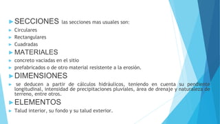 ►SECCIONES las secciones mas usuales son:
► Circulares
► Rectangulares
► Cuadradas
►MATERIALES
► concreto vaciadas en el sitio
► prefabricados o de otro material resistente a la erosión.
►DIMENSIONES
► se deducen a partir de cálculos hidráulicos, teniendo en cuenta su pendiente
longitudinal, intensidad de precipitaciones pluviales, área de drenaje y naturaleza de
terreno, entre otros.
►ELEMENTOS
► Talud interior, su fondo y su talud exterior.
 