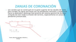 ZANJAS DE CORONACIÓN
• son canales que se construyen en la parte superior de los taludes de corte,
para recoger las aguas que bajan por las pendientes naturales y conducirlas
hacia la quebrada o descarga más próxima del sistema general de drenaje,
evitando de este modo la erosión del terreno, especialmente en zonas de
pendiente pronunciada.
Fuente: Manual de Hidrología, Hidráulica y
Drenaje.
 