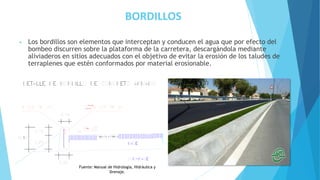 BORDILLOS
• Los bordillos son elementos que interceptan y conducen el agua que por efecto del
bombeo discurren sobre la plataforma de la carretera, descargándola mediante
aliviaderos en sitios adecuados con el objetivo de evitar la erosión de los taludes de
terraplenes que estén conformados por material erosionable.
Fuente: Manual de Hidrología, Hidráulica y
Drenaje.
 