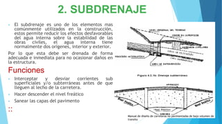2. SUBDRENAJE
• El subdrenaje es uno de los elementos mas
comúnmente utilizados en la construcción,
estos permite reducir los efectos desfavorables
del agua interna sobre la estabilidad de las
obras civiles, el agua interna tiene
normalmente dos orígenes, interior y exterior.
Por lo que esta debe ser drenada de forma
adecuada e inmediata para no ocasionar daños en
la estructura.
Funciones
• Interceptar y desviar corrientes sub
superficiales y/o subterráneas antes de que
lleguen al lecho de la carretera.
• Hacer descender el nivel freático
• Sanear las capas del pavimento
::
Manual de diseño de carreteras no pavimentadas de bajo volumen de
transito
 