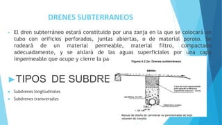 DRENES SUBTERRANEOS
• El dren subterráneo estará constituido por una zanja en la que se colocará un
tubo con orificios perforados, juntas abiertas, o de material poroso. Se
rodeará de un material permeable, material filtro, compactado
adecuadamente, y se aislará de las aguas superficiales por una capa
impermeable que ocupe y cierre la parte superior de la zanja.
►TIPOS DE SUBDRENAje
► Subdrenes longitudinales
► Subdrenes transversales
Manual de diseño de carreteras no pavimentadas de bajo
volumen de transito
 