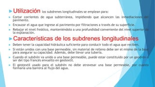 ►Utilización los subdrenes longitudinales se emplean para:
► Cortar corrientes de agua subterránea, impidiendo que alcancen las inmediaciones del
pavimento.
► Encauzar el agua que ingrese al pavimento por filtraciones a través de su superficie.
► Rebajar el nivel freático, manteniéndolo a una profundidad conveniente del nivel superior de
la explanación.
►Características de los subdrenes longitudinales
► Deben tener la capacidad hidráulica suficiente para conducir todo el agua que reciben.
► Si están unidos con una base permeable, sin material de relleno debe ser el mismo de la base
para asegurar su capacidad. Además, debe llevar una tubería.
► Cuando el subdrén va unido a una base permeable, puede estar constituido por un geodrén o
ser del tipo francés envuelto en geotextil.
► El geotextil usado para el subdrén no debe atravesar una base permeable, por cuanto
formaría una barrera al flujo del agua.
 