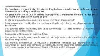 • SUBDRENES TRANSVERSALES
• En carreteras en pendiente, los drenes longitudinales pueden no ser suficientes para
interceptar todo el agua de filtración.
• En estos casos, se instalaran drenes interceptores transversales normales al eje de la
carretera o un drenaje en espina de pez.
• El eje de espinas formará con el eje de carreteras un ángulo de 60°
• Las espinas están constituidas por una zanja situado bajo el nivel del plano superior de la
explanada.
• Sus paredes serán inclinadas, con talud aproximado 1:2, para repartir al máximo, el
posible asiento diferencial.
• Las zanjas se llenarán con material filtro.
• Las espinas llevarán una cuna de concreto de baja resistencia o arcilla unida al solado
del dren longitudinal.
• Las espinas consecutivas se situarán a distancias variables que dependerán de la
naturaleza del suelo que compone la explanada. Dichas distancias estarán comprendidas
entre 6 metros para suelos muy arcillosos y 28 para suelos arenosos.
 