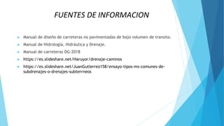 FUENTES DE INFORMACION
► Manual de diseño de carreteras no pavimentadas de bajo volumen de transito.
► Manual de Hidrología, Hidráulica y Drenaje.
► Manual de carreteras DG-2018
► https://es.slideshare.net/Haruyor/drenaje-caminos
► https://es.slideshare.net/JuanGutierrez158/ensayo-tipos-ms-comunes-de-
subdrenajes-o-drenajes-subterrneos
 