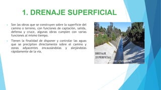 1. DRENAJE SUPERFICIAL
• Son las obras que se construyen sobre la superficie del
camino o terreno, con funciones de captación, salida,
defensa y cruce, algunas obras cumplen con varias
funciones al mismo tiempo.
• Tienen la finalidad de disponer y controlar las aguas
que se precipiten directamente sobre el camino y
zonas adyacentes encausándolas y alejándolas
rápidamente de la vía.
Fuente: civilgeeks
 