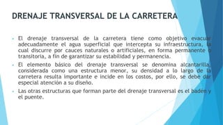 DRENAJE TRANSVERSAL DE LA CARRETERA
• El drenaje transversal de la carretera tiene como objetivo evacuar
adecuadamente el agua superficial que intercepta su infraestructura, la
cual discurre por cauces naturales o artificiales, en forma permanente o
transitoria, a fin de garantizar su estabilidad y permanencia.
• El elemento básico del drenaje transversal se denomina alcantarilla,
considerada como una estructura menor, su densidad a lo largo de la
carretera resulta importante e incide en los costos, por ello, se debe dar
especial atención a su diseño.
• Las otras estructuras que forman parte del drenaje transversal es el badén y
el puente.
 