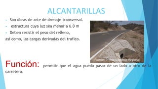 ALCANTARILLAS
• Son obras de arte de drenaje transversal.
• estructura cuya luz sea menor a 6.0 m
• Deben resistir el peso del relleno,
así como, las cargas derivadas del trafico.
Función: permitir que el agua pueda pasar de un lado a otro de la
carretera.
Fuente: Prensa Gobierno Regional
Tumbes
 
