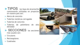 ►TIPOS los tipos de alcantarilla
comúnmente utilizadas en proyectos
en nuestro país son:
► Marco de concreto
► Tuberías metálicas corrugadas
► Tuberías de concreto
► Tuberías de polietileno de alta
densidad
► SECCIONES las secciones
mas usuales son:
► Circulares
► Rectangulares
► Cuadradas
Fuente: google
 