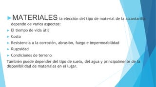 ►MATERIALES la elección del tipo de material de la alcantarilla
depende de varios aspectos:
► El tiempo de vida útil
► Costo
► Resistencia a la corrosión, abrasión, fuego e impermeabilidad
► Rugosidad
► Condiciones de terreno
También puede depender del tipo de suelo, del agua y principalmente de la
disponibilidad de materiales en el lugar.
 