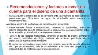 ►Recomendaciones y factores a tomar en
cuenta para el diseño de una alcantarilla:
► Para asegurar la estabilidad de la carretera ante la presencia de asentamientos
provocados por filtraciones de agua, la alcantarilla debe asegurar la
impermeabilidad.
Asimismo, dentro de los factores se mencionan los siguientes:
► Como factores físicos y estructurales, tenemos: la durabilidad, altura de
relleno disponible para la colocación de la alcantarilla, cargas actuantes sobre
la alcantarilla y calidad y tipo de terreno existente.
► Dentro de los factores hidráulicos, tenemos: el caudal de diseño, pendiente
del cauce, velocidad de flujo, material de arrastre, pendiente de la
alcantarilla y rugosidad del conducto.
► Otros factores importantes que deben ser tomados en cuenta para la elección
del tipo de alcantarilla, son la accesibilidad a la zona del proyecto y la
disponibilidad de materiales para su construcción.
 