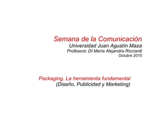 Semana de la Comunicación Universidad Juan Agustín Maza Profesora: DI María Alejandra Ricciardi Octubre 2010 Packaging. La herramienta fundamental  (Diseño, Publicidad y Marketing) 