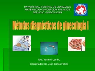 UNIVERSIDAD CENTRAL DE VENEZUELA MATERNIDAD CONCEPCIÓN PALACIOS SERVICIO: GINECOLOGÍA Métodos diagnósticos de ginecología I Dra. Yoshimi Lee M. Coordinador: Dr. Juan Carlos Patiño 