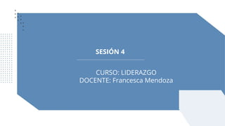 SESIÓN 4
CURSO: LIDERAZGO
DOCENTE: Francesca Mendoza
 