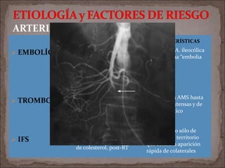  EMBOLÍGENA
 TROMBOSIS
 IFS
ARTERIAL
ETIOLOGÍA/F.RIESGO CARACTERÍSTICAS
Origen cardiaco (AI, VI,
lesión valvular
Desencadenante: arritmia,
CVE, cateterismo,
endocarditis
Proximal a A. ileocólica
se denomina “embolia
mayor”
Aterosclerosis,
trombofilias, vasculitis,
aneurisma Aor, síntomas
previos de IMC
Origen de la AMS hasta
3 cm muy extensas y de
mal pronóstico
Vasculitis,
traumatismo, émbolo
de colesterol, post-RT
Compromiso sólo de
un pequeño territorio
que conlleva aparición
rápida de colaterales
 