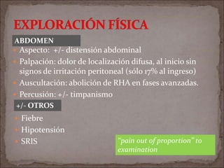  Aspecto: +/- distensión abdominal
 Palpación: dolor de localización difusa, al inicio sin
signos de irritación peritoneal (sólo 17% al ingreso)
 Auscultación: abolición de RHA en fases avanzadas.
 Percusión: +/- timpanismo
 Fiebre
 Hipotensión
 SRIS
ABDOMEN
+/- OTROS
‘‘pain out of proportion’’ to
examination
 