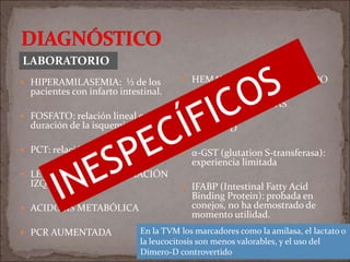  HIPERAMILASEMIA: ½ de los
pacientes con infarto intestinal.
 FOSFATO: relación lineal con la
duración de la isquemia.
 PCT: relación lineal
 LEUCOCITOSIS Y DESVIACIÓN
IZQUIERDA
 ACIDOSIS METABÓLICA
 PCR AUMENTADA
 HEMATOCRITO AUMENTADO
 UREA Y Cr ELEVADAS
 Dímero- D
 α-GST (glutation S-transferasa):
experiencia limitada
 IFABP (Intestinal Fatty Acid
Binding Protein): probada en
conejos, no ha demostrado de
momento utilidad.
LABORATORIO
En la TVM los marcadores como la amilasa, el lactato o
la leucocitosis son menos valorables, y el uso del
Dímero-D controvertido
 