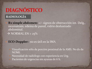  Rx simple abdomen: +/- signos de obstrucción int. Delg.,
neumatosis, edema de pared, vidrio deslustrado
abdominal.
 NORMAL EN > 25%
 ECO-Doppler: no es útil en la IMA
 Visualización sólo de porción proximal de la AMS. No dx de
NOMI.
 Necesidad de radiólogo con experiencia en Urg.
 Pacientes de urgencias sin ayunas de 6 h.
RADIOLOGÍA
 
