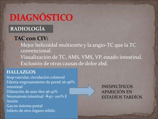  TAC con CIV:
 Mejor helicoidal multicorte y la angio-TC que la TC
convencional.
 Visualización de TC, AMS, VMS, VP, estado intestinal.
 Exclusión de otras causas de dolor abd.
RADIOLOGÍA
HALLAZGOS
Stop vascular, circulación colateral
Edema-engrosamiento de pared 26-96%
intestinal
Dilatación de asas-íleo 56-91%
Neumatosis intestinal 97- 100% E
Ascitis
Gas en sistema portal
Infarto de otro órgano sólido
INESPECÍFICOS
APARICIÓN EN
ESTADÍOS TARDÍOS
 