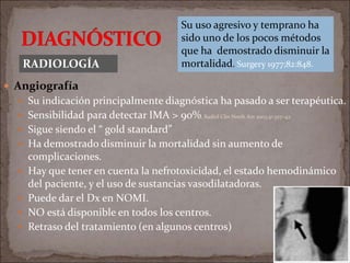  Angiografía
 Su indicación principalmente diagnóstica ha pasado a ser terapéutica.
 Sensibilidad para detectar IMA > 90%. Radiol Clin North Am 2003;41:327–42.
 Sigue siendo el “ gold standard”
 Ha demostrado disminuir la mortalidad sin aumento de
complicaciones.
 Hay que tener en cuenta la nefrotoxicidad, el estado hemodinámico
del paciente, y el uso de sustancias vasodilatadoras.
 Puede dar el Dx en NOMI.
 NO está disponible en todos los centros.
 Retraso del tratamiento (en algunos centros)
RADIOLOGÍA
Su uso agresivo y temprano ha
sido uno de los pocos métodos
que ha demostrado disminuir la
mortalidad. Surgery 1977;82:848.
 