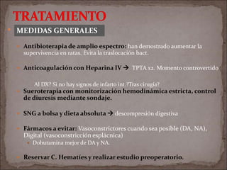  MEDIDAS GENERALES
 Antibioterapia de amplio espectro: han demostrado aumentar la
supervivencia en ratas. Evita la traslocación bact.
 Anticoagulación con Heparina IV  TPTA x2. Momento controvertido
 Sueroterapia con monitorización hemodinámica estricta, control
de diuresis mediante sondaje.
 SNG a bolsa y dieta absoluta  descompresión digestiva
 Fármacos a evitar: Vasoconstrictores cuando sea posible (DA, NA),
Digital (vasoconstricción esplácnica)
 Dobutamina mejor de DA y NA.
 Reservar C. Hematíes y realizar estudio preoperatorio.
Al DX? Si no hay signos de infarto int.?Tras cirugía?
MEDIDAS GENERALES
 