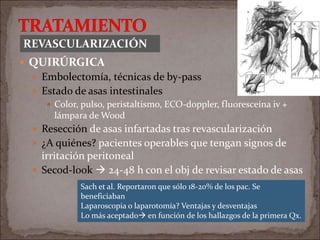  QUIRÚRGICA
 Embolectomía, técnicas de by-pass
 Estado de asas intestinales
 Color, pulso, peristaltismo, ECO-doppler, fluoresceína iv +
lámpara de Wood
 Resección de asas infartadas tras revascularización
 ¿A quiénes? pacientes operables que tengan signos de
irritación peritoneal
 Secod-look  24-48 h con el obj de revisar estado de asas
REVASCULARIZACIÓN
Sach et al. Reportaron que sólo 18-20% de los pac. Se
beneficiaban
Laparoscopia o laparotomía? Ventajas y desventajas
Lo más aceptado en función de los hallazgos de la primera Qx.
 