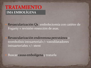  Revascularización Qx: embolectomía con catéter de
Fogarty + revisión-resección de asas.
 Revascularización endovenosa percutánea +
trombolisis intraarterial+/- vasodilatadores
intraarteriales +/- stent
 Buscar causa embolígena y tratarla
IMA EMBOLÍGENA
 