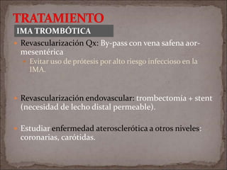  Revascularización Qx: By-pass con vena safena aor-
mesentérica
 Evitar uso de prótesis por alto riesgo infeccioso en la
IMA.
 Revascularización endovascular: trombectomía + stent
(necesidad de lecho distal permeable).
 Estudiar enfermedad aterosclerótica a otros niveles:
coronarias, carótidas.
IMA TROMBÓTICA
 