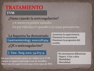  ¿Hasta cuando la anticoagulación?
 3-6 meses en primer episodio
 De por vida tras 2º episodio o si causa permanente.
 La heparina ha demostrado
 ¿QX o anticoagulación?
J. Vasc. Surg 2001; 34.673-9. No encontraron diferencias
-Superv. A los 2 años
-Morbilidad
-Mortalidad
Las asas intestinales suelen ser viables en la TVM
aunque su aspecto quirúrgico sea de inviables.
Mejor tasa de supervivencia que otros tipos de IMA.
TVM
Gastroenterology 2000;118:954
Aumentar la supervivencia
Disminuir la recurrencia
Disminuir la progresión del
trombo
 