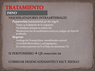  VASODILATADORES INTRAARTERIALES
 Papaverina intraarterial 30-60 mg/h
 Hasta 24 h después de la respuesta
 No finalizar aunque se realice Qx
 Monitorización hemodinámica estricta, peligro de hipoTA
profunda.
 Iloprost
 Análogo de Prostaciclina, vasodilatador arterial
 Actividad fibrinolítica y antiagregante
 En cerdos aumento 60% el flujo sin disminuir TA.
 SI PERITONISMO  QX-resección int.
 CORREGIR DESENCADENANTES Y FACT. RIESGO
IMNO
 