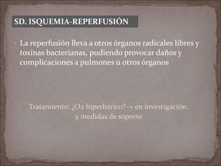  La reperfusión lleva a otros órganos radicales libres y
toxinas bacterianas, pudiendo provocar daños y
complicaciones a pulmones u otros órganos
 Tratamiento: ¿O2 hiperbárico?–> en investigación.
y medidas de soporte
SD. ISQUEMIA-REPERFUSIÓN
 