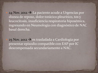  24 Nov. 2012  La paciente acude a Urgencias por
disnea de reposo, dolor torácico pleurítico, tos y
leucocitosis, insuficiencia respiratoria hipoxémica,
ingresando en Neumología con diagnóstico de NAC
basal derecha.
 25 Nov. 2012  es trasladada a Cardiología por
presentar episodio compatible con EAP por IC
descompensada secundariamente a NAC.
 