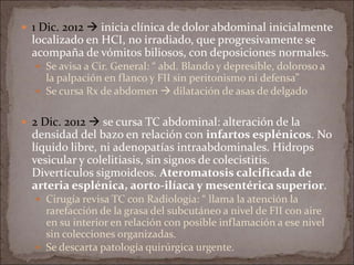  1 Dic. 2012  inicia clínica de dolor abdominal inicialmente
localizado en HCI, no irradiado, que progresivamente se
acompaña de vómitos biliosos, con deposiciones normales.
 Se avisa a Cir. General: “ abd. Blando y depresible, doloroso a
la palpación en flanco y FII sin peritonismo ni defensa”
 Se cursa Rx de abdomen  dilatación de asas de delgado
 2 Dic. 2012  se cursa TC abdominal: alteración de la
densidad del bazo en relación con infartos esplénicos. No
líquido libre, ni adenopatías intraabdominales. Hidrops
vesicular y colelitiasis, sin signos de colecistitis.
Divertículos sigmoideos. Ateromatosis calcificada de
arteria esplénica, aorto-ilíaca y mesentérica superior.
 Cirugía revisa TC con Radiología: “ llama la atención la
rarefacción de la grasa del subcutáneo a nivel de FII con aire
en su interior en relación con posible inflamación a ese nivel
sin colecciones organizadas.
 Se descarta patología quirúrgica urgente.
 