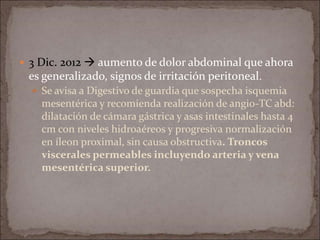  3 Dic. 2012  aumento de dolor abdominal que ahora
es generalizado, signos de irritación peritoneal.
 Se avisa a Digestivo de guardia que sospecha isquemia
mesentérica y recomienda realización de angio-TC abd:
dilatación de cámara gástrica y asas intestinales hasta 4
cm con niveles hidroaéreos y progresiva normalización
en íleon proximal, sin causa obstructiva. Troncos
viscerales permeables incluyendo arteria y vena
mesentérica superior.
 