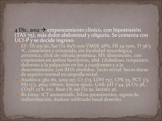  4 Dic. 2012  empeoramiento clínico, con hipotensión
(TAS 75), más dolor abdominal y oliguria. Se comenta con
UCI-P y se decide ingreso.
 EF: TA 115/50, Sat O2 89% con VMSK 28%, FR 24 rpm, Tª 36’5
ºC, consciente y orientada, sin focalidad neurológica,
arrtímica, click de válvula protésica, MV disminuido, con
crepitantes en ambos hemitórax, abd. Globuloso, timpánico,
doloroso a la palpación en los 4 cuadrantes y a la
descompresión, con RHA abolidos. Tacto rectal: heces duras
de aspecto normal en ampolla rectal.
 Analítica: glu 161, urea 157, Cr 3’13, LDH 757, CPK 33, PCT 3’5,
Hb 13’5, plaq 178000, leucos 15000. GAB: pH 7’44, pCO2 38,
CO3H 25’8, exc. Base 1’8, sat O2 91, lactato 36.
 Rx tórax: ICT aumentado, hilios prominentes, signos de
redistribución, dudoso infiltrado basal derecho.
 