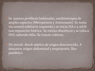  Se pautan profilaxis habituales, antibioterapia de
amplio espectro (Meropenem y Aztreonam). Se toma
vía central subclavia izquierda y se inicia NA a 5 ml/h
tras reposición hídrica. Se retiran diuréticos y se coloca
SNG saliendo bilis. Se toman cultivos.
 Dx inicial: shock séptico de origen desconocido. A
descartar origen abdominal y respiratorio. Íleo
paralítico.
 