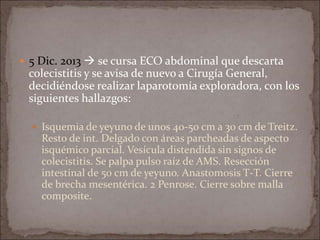  5 Dic. 2013  se cursa ECO abdominal que descarta
colecistitis y se avisa de nuevo a Cirugía General,
decidiéndose realizar laparotomía exploradora, con los
siguientes hallazgos:
 Isquemia de yeyuno de unos 40-50 cm a 30 cm de Treitz.
Resto de int. Delgado con áreas parcheadas de aspecto
isquémico parcial. Vesícula distendida sin signos de
colecistitis. Se palpa pulso raíz de AMS. Resección
intestinal de 50 cm de yeyuno. Anastomosis T-T. Cierre
de brecha mesentérica. 2 Penrose. Cierre sobre malla
composite.
 