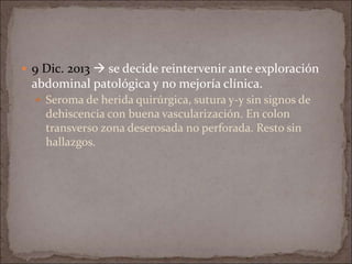  9 Dic. 2013  se decide reintervenir ante exploración
abdominal patológica y no mejoría clínica.
 Seroma de herida quirúrgica, sutura y-y sin signos de
dehiscencia con buena vascularización. En colon
transverso zona deserosada no perforada. Resto sin
hallazgos.
 