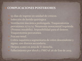  COMPLICACIONES POSTERIORES
 53 días de ingreso en unidad de críticos.
 Infección de herida quirúrgica
 Ventilación mecánica prolongada. Traqueostomía
percutánea 27/12/12. Neumonía nosocomial izquierda
(Proteus mirabilis). Imposibilidad para el destete.
Traqueotomía percutánea.
 Fracaso renal.
 Colitis isquémica segmentaria de colon descendente y
sigma, con diarrea secundaria.
 Herpes zoster en área de T1 derecha.
 Fallecimiento por shock y FMO el 26 de Ene de 2013.
 