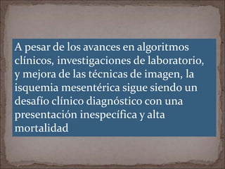 A pesar de los avances en algoritmos
clínicos, investigaciones de laboratorio,
y mejora de las técnicas de imagen, la
isquemia mesentérica sigue siendo un
desafío clínico diagnóstico con una
presentación inespecífica y alta
mortalidad
 