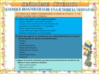 Criação Ria Slides FACTORES QUE DEBEN CONSIDERARSE CUANDO SE EVALUA  A  UN  RECIEN  NACIDO  CON  ICTERICIA ENFOQUE DIAGNÓSTICO DE UNA ICTERICIA NEONATAL a)  Factores que sugieren enfermedad hemolítica: .  Historia familiar de enfermedad hemolítica .  Comienzo de la ictericia en las 1ras 24 hrs de vida .  Incremento de la bilirrubina > 0,5 mg/dl/hora .  Palidez, hepatoesplenomegalia .  Origen étnico que sugiera deficiencia de G6PD .  Respuesta insuficiente a la luminoterapia b) Signos que sugieren  la  presencia de  una  enfermedad de base en  la que la ictericia pueden ser una de sus manifestaciones: . Vómitos . Letargo . Escasa alimentación . Hepatoesplenomegalia . Pérdida de peso excesiva . Apneas . Inestabilidad térmica . Taquipnea c) Signos de ictericia colestásica que hacen necesario descartar atresia de vías  biliares u otras causas de colestasis: . Orina oscura (coluria) . Hipocolia o acolia . Ictericia persistente por  más de 3 semanas 