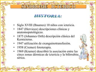 Siglo XVIII (Baumes) 10 niños con ictericia. 1847 (Hervieux) descripciones clínicas y anatomopatológicas.  1875 (Johannes Orth) descripción clásica del Kernicterus. 1947 utilización de exanguinotransfusión.  1958 (Cremer) fototerapia.  1969 (Kramer) describió la asociación entre las cinco zonas dérmicas de ictericia y la bilirrubina sérica.  Criação Ria Slides HISTORIA: 