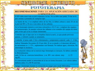 Criação Ria Slides FOTOTERAPIA RECOMENDACIONES  PARA  LA  APLICACIÓN ADECUADA  DE  LUMINOTERAPIA Ceriani,  José. Neonatología práctica. 4ª Ed,  2009;  pág 562. El RN debe tener toda su piel expuesta a la luz. No se debe usar pañal. Evitar en la piel cremas o pomadas de cualquier tipo. La fuente de luz, si se emplean tubos de luz fria, se deben colocar a unos 20 cm de la piel del RN y 30 cm si son tubos de luz caliente. En la fototerapia intensiva conviene colocarlos a 10-15 cm  y emplear dos equipos de luminoterapia. Se pueden colocar dos sábanas a los costados del equipo de tubos para evitar que la luz se disipe demasiado. Controlar que el tapa ojos no se desplace hacia la nariz, ya que puede provocar apneas, y retirarlo cuando se amamanta. Controlar  el peso cada 12 hrs o diariamente y temperatura corporal  cada  4 – 6 hrs. Indicar Mamadas frecuentes (8-10 por día). Si no se puede o el descenso del peso de nacimiento es  ≥ 12% , suplementar con fórmula. No indicar agua y dextrosa. No interrumpir la lactancia. La evaluación clínica de la ictericia bajo fototerapia es inexacta. Se deben controlar la Bilirrubinemia:  cada 3-8 hrs en  ictericias hemolíticas  y en  RN  con valores  muy  (≥ 25 mg/dl)  cada  12-24 hrs en las otras situaciones Es conveniente medir la intensidad de la luz en forma frecuente. Los valores deben hallarse entre 15 y 40 W/cm2/nm. Apagar  fototerapia durante la extracción de sangre para medir Bilirrubina 