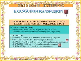 Criação Ria Slides INDICACIONES  DE  EXANGUINOTRANSFUSION  EN  EL RECIEN  NACIDO  CON  ERITROBLASTOSIS  GRAVE Ceriani,  José. Neonatología práctica. 4ª Ed,  2009;  pág 571 EXANGUINOTRANSFUSION 1.   TEMPRANA  (primera hora): Anemia grave: Hb del cordón <  10 gr o hematocrito < 30%; Recambiar 1 volemia con eritrocitos centrifugados o sangre entera  2.  DEMORADA: Si el ritmo de ascenso de la Bilirrubina plasmática es ≥ 1 mg/hora Si los valores absolutos de la Bilirrubina plasmática son: . RNAT: ≥ 17 mg/dl en las 1ras 24 hrs  y  ≥ 20 mg/dl en cualquier momento. . RNPT (1500 – 2500 gr):  ≥  15  mg/dl en cualquier momento. . RNPT (<1500 gr):  ≥  12  mg/dl en cualquier momento. 