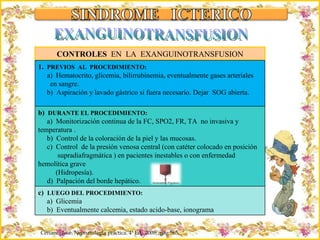 Criação Ria Slides CONTROLES   EN  LA  EXANGUINOTRANSFUSION EXANGUINOTRANSFUSION Ceriani,  José. Neonatología práctica. 4ª Ed,  2009;  pág 565. 1.  PREVIOS  AL  PROCEDIMIENTO: a)  Hematocrito, glicemia, bilirrubinemia, eventualmente gases arteriales en sangre. b)  Aspiración y lavado gástrico si fuera necesario. Dejar  SOG abierta. b)  DURANTE EL PROCEDIMIENTO: a)  Monitorización continua de la FC, SPO2, FR, TA  no invasiva y temperatura . b)  Control de la coloración de la piel y las mucosas. c)  Control  de la presión venosa central (con catéter colocado en posición  supradiafragmática ) en pacientes inestables o con enfermedad hemolítica grave  (Hidropesía). d)  Palpación del borde hepático. c)  LUEGO DEL PROCEDIMIENTO: a)  Glicemia b)  Eventualmente calcemia, estado acido-base, ionograma 